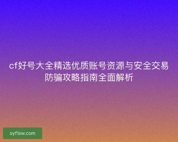 cf好号大全精选优质账号资源与安全交易防骗攻略指南全面解析
