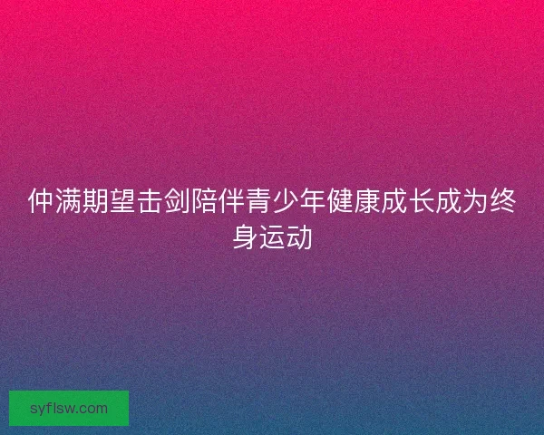仲满期望击剑陪伴青少年健康成长成为终身运动
