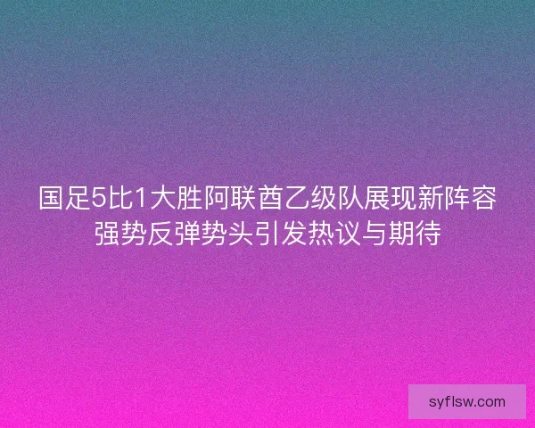国足5比1大胜阿联酋乙级队展现新阵容强势反弹势头引发热议与期待