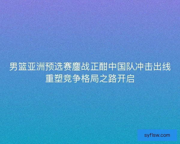 男篮亚洲预选赛鏖战正酣中国队冲击出线重塑竞争格局之路开启