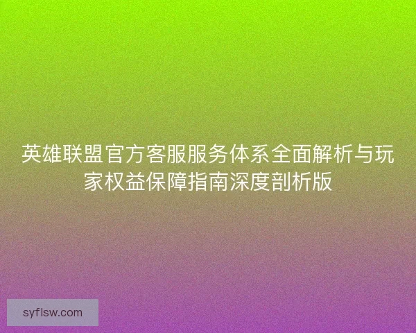 英雄联盟官方客服服务体系全面解析与玩家权益保障指南深度剖析版
