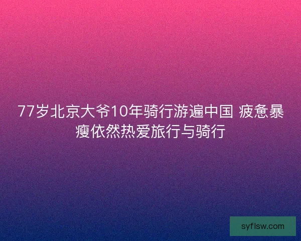 77岁北京大爷10年骑行游遍中国 疲惫暴瘦依然热爱旅行与骑行