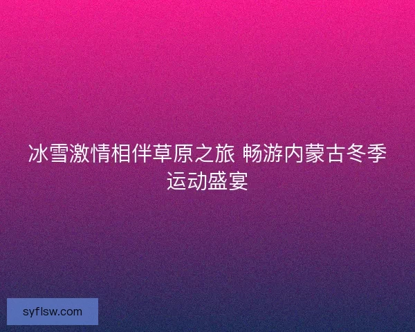 冰雪激情相伴草原之旅 畅游内蒙古冬季运动盛宴 冰雪激情相伴草原之旅 畅游内蒙古冬季运动盛宴