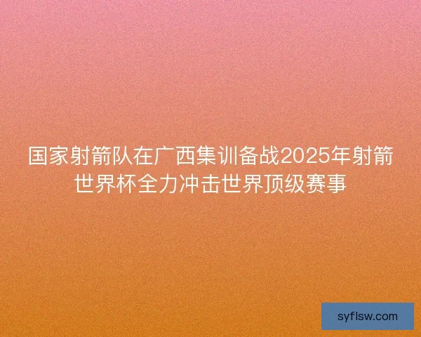 国家射箭队在广西集训备战2025年射箭世界杯全力冲击世界顶级赛事 国家射箭队在广西集训备战2025年射箭世界杯全力冲击世界顶级赛事