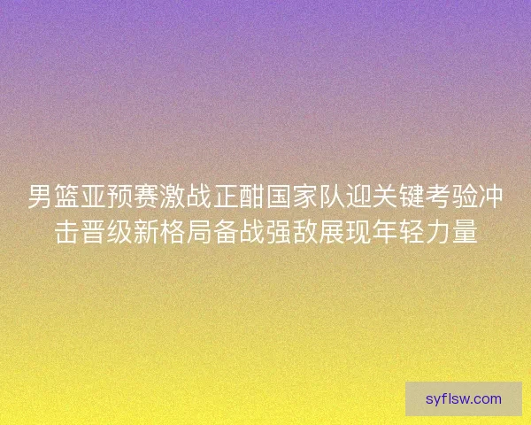 男篮亚预赛激战正酣国家队迎关键考验冲击晋级新格局备战强敌展现年轻力量