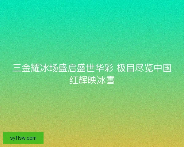 三金耀冰场盛启盛世华彩 极目尽览中国红辉映冰雪 三金耀冰场盛启盛世华彩 极目尽览中国红辉映冰雪