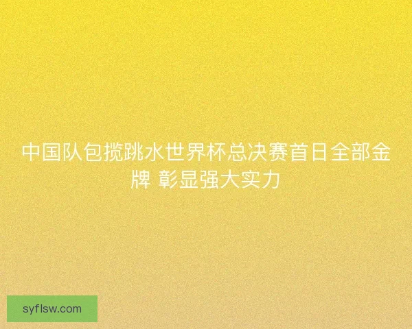 中国队包揽跳水世界杯总决赛首日全部金牌 彰显强大实力