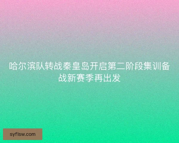 哈尔滨队转战秦皇岛开启第二阶段集训备战新赛季再出发 哈尔滨队转战秦皇岛开启第二阶段集训备战新赛季再出发