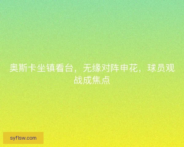 奥斯卡坐镇看台，无缘对阵申花，球员观战成焦点