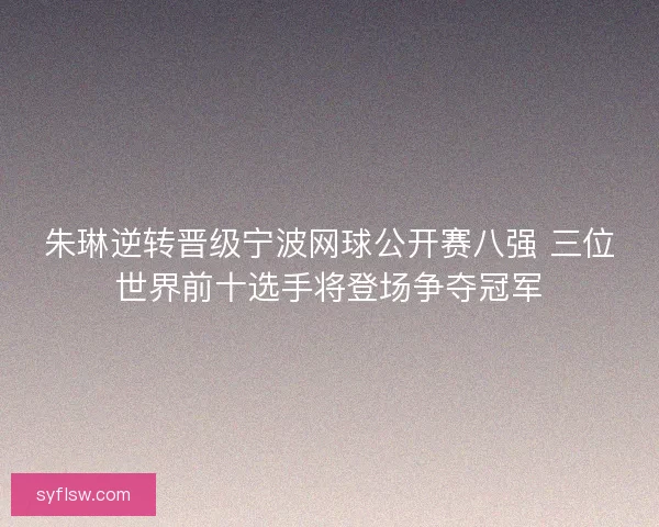 朱琳逆转晋级宁波网球公开赛八强 三位世界前十选手将登场争夺冠军 朱琳逆转晋级宁波网球公开赛八强 三位世界前十选手将登场争夺冠军