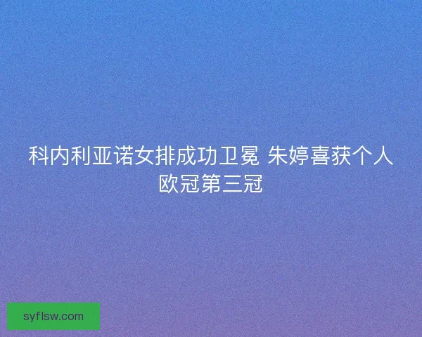 科内利亚诺女排成功卫冕 朱婷喜获个人欧冠第三冠 科内利亚诺女排成功卫冕 朱婷喜获个人欧冠第三冠