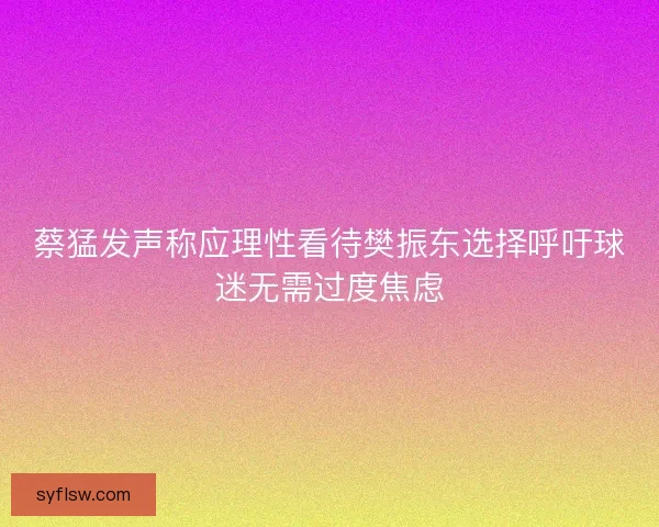 蔡猛发声称应理性看待樊振东选择呼吁球迷无需过度焦虑 蔡猛发声称应理性看待樊振东选择呼吁球迷无需过度焦虑