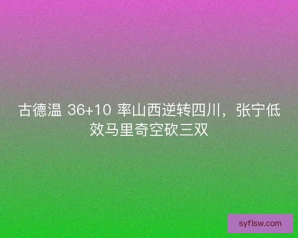 古德温 36+10 率山西逆转四川，张宁低效马里奇空砍三双