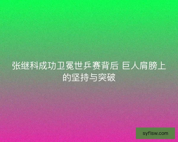张继科成功卫冕世乒赛背后 巨人肩膀上的坚持与突破