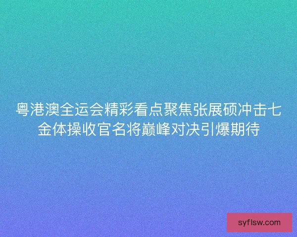 粤港澳全运会精彩看点聚焦张展硕冲击七金体操收官名将巅峰对决引爆期待
