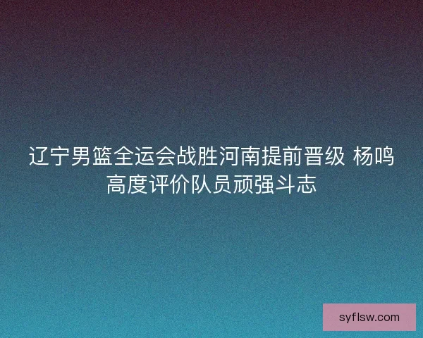 辽宁男篮全运会战胜河南提前晋级 杨鸣高度评价队员顽强斗志