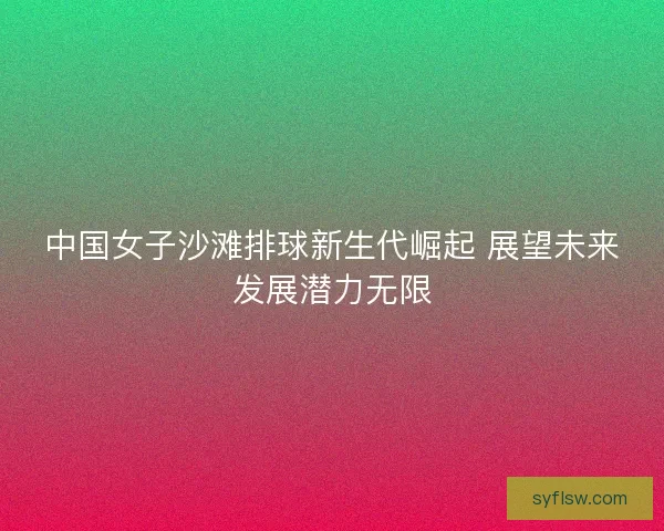中国女子沙滩排球新生代崛起 展望未来发展潜力无限 中国女子沙滩排球新生代崛起 展望未来发展潜力无限