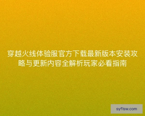 穿越火线体验服官方下载最新版本安装攻略与更新内容全解析玩家必看指南 穿越火线体验服官方下载最新版本安装攻略与更新内容全解析玩家必看指南