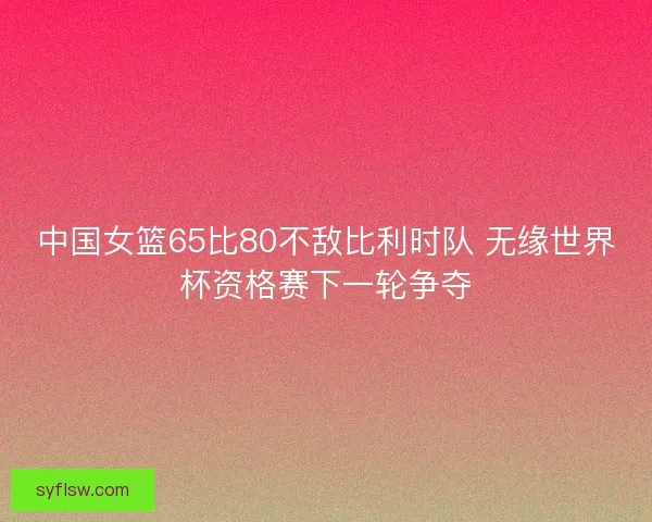 中国女篮65比80不敌比利时队 无缘世界杯资格赛下一轮争夺 中国女篮65比80不敌比利时队 无缘世界杯资格赛下一轮争夺
