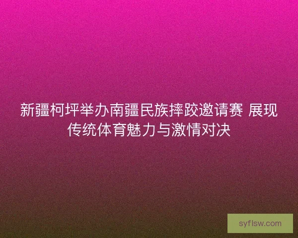 新疆柯坪举办南疆民族摔跤邀请赛 展现传统体育魅力与激情对决 新疆柯坪举办南疆民族摔跤邀请赛 展现传统体育魅力与激情对决