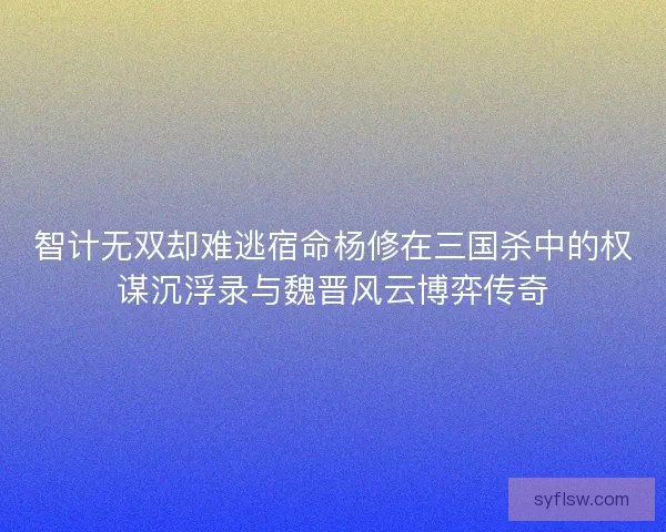 智计无双却难逃宿命杨修在三国杀中的权谋沉浮录与魏晋风云博弈传奇