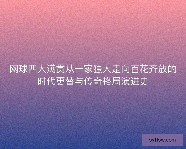 网球四大满贯从一家独大走向百花齐放的时代更替与传奇格局演进史 网球四大满贯从一家独大走向百花齐放的时代更替与传奇格局演进史