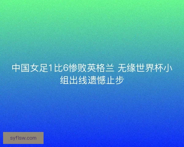 中国女足1比6惨败英格兰 无缘世界杯小组出线遗憾止步 中国女足1比6惨败英格兰 无缘世界杯小组出线遗憾止步