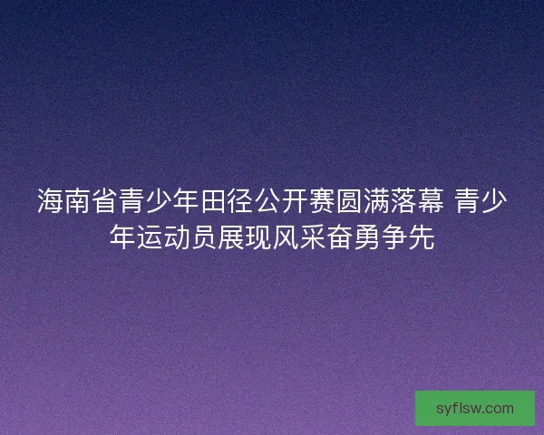 海南省青少年田径公开赛圆满落幕 青少年运动员展现风采奋勇争先 海南省青少年田径公开赛圆满落幕 青少年运动员展现风采奋勇争先