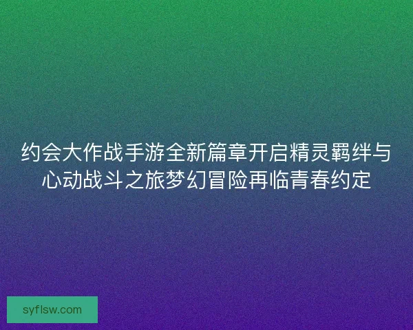 约会大作战手游全新篇章开启精灵羁绊与心动战斗之旅梦幻冒险再临青春约定 约会大作战手游全新篇章开启精灵羁绊与心动战斗之旅梦幻冒险再临青春约定