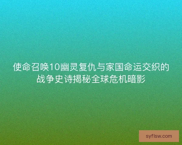 使命召唤10幽灵复仇与家国命运交织的战争史诗揭秘全球危机暗影 使命召唤10幽灵复仇与家国命运交织的战争史诗揭秘全球危机暗影