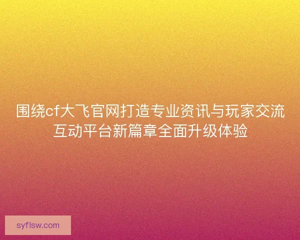 围绕cf大飞官网打造专业资讯与玩家交流互动平台新篇章全面升级体验