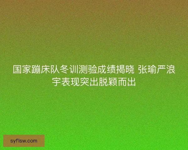 国家蹦床队冬训测验成绩揭晓 张瑜严浪宇表现突出脱颖而出