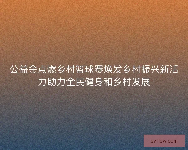 公益金点燃乡村篮球赛焕发乡村振兴新活力助力全民健身和乡村发展 公益金点燃乡村篮球赛焕发乡村振兴新活力助力全民健身和乡村发展